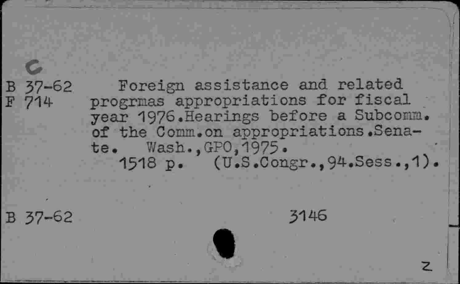 ﻿B 37-62 Foreign assistance and related
F 714 progrnas appropriations for fiscal year 1976.Hearings before a Subcorm, of the Corm.on appropriations.Senate. Wash.,GPO,1975«
1518 p. (U.S.Congr94.Sess.,1).
B 37-62
3146